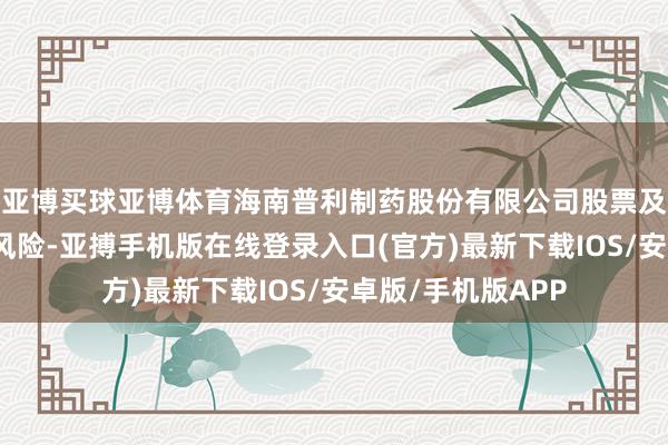 亚博买球亚博体育海南普利制药股份有限公司股票及可转债存在退市风险-亚搏手机版在线登录入口(官方)最新下载IOS/安卓版/手机版APP