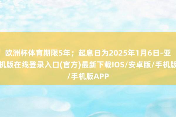 欧洲杯体育期限5年；起息日为2025年1月6日-亚搏手机版在线登录入口(官方)最新下载IOS/安卓版/手机版APP
