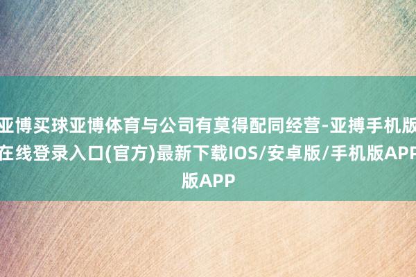 亚博买球亚博体育与公司有莫得配同经营-亚搏手机版在线登录入口(官方)最新下载IOS/安卓版/手机版APP