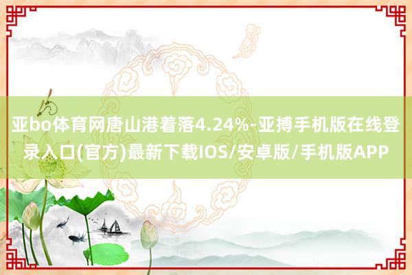 亚bo体育网唐山港着落4.24%-亚搏手机版在线登录入口(官方)最新下载IOS/安卓版/手机版APP