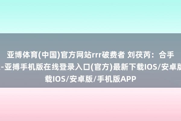 亚博体育(中国)官方网站rrr破费者 刘茯芮：合手合手乐很顺眼-亚搏手机版在线登录入口(官方)最新下载IOS/安卓版/手机版APP