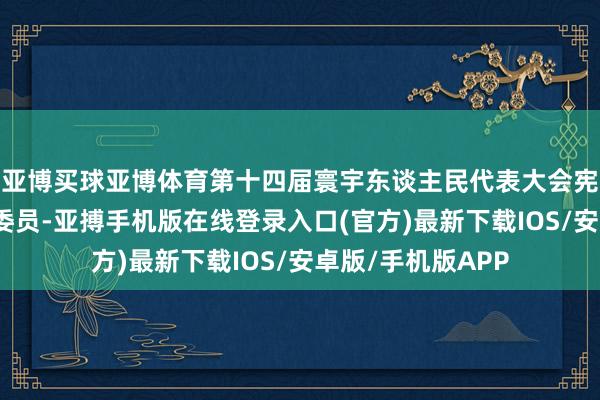 亚博买球亚博体育第十四届寰宇东谈主民代表大会宪法和法律委员会委员-亚搏手机版在线登录入口(官方)最新下载IOS/安卓版/手机版APP