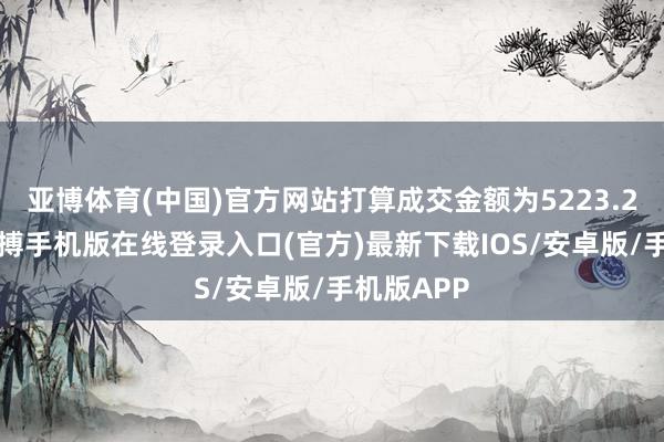 亚博体育(中国)官方网站打算成交金额为5223.26万元-亚搏手机版在线登录入口(官方)最新下载IOS/安卓版/手机版APP
