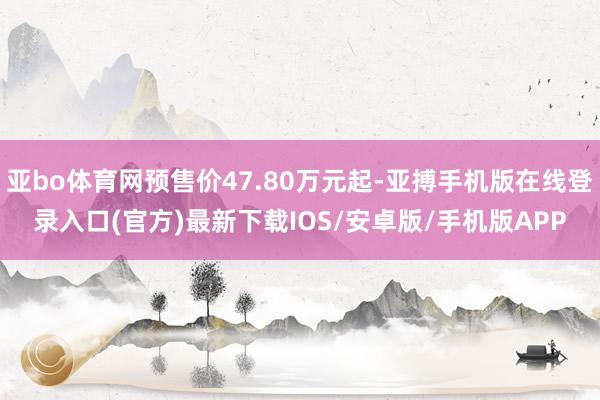 亚bo体育网预售价47.80万元起-亚搏手机版在线登录入口(官方)最新下载IOS/安卓版/手机版APP