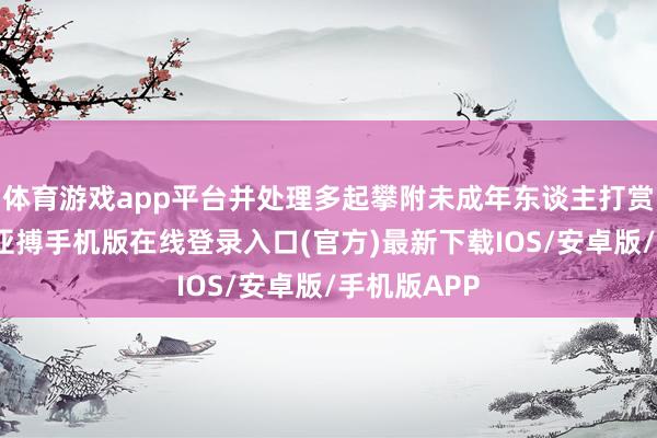 体育游戏app平台并处理多起攀附未成年东谈主打赏消耗账号-亚搏手机版在线登录入口(官方)最新下载IOS/安卓版/手机版APP