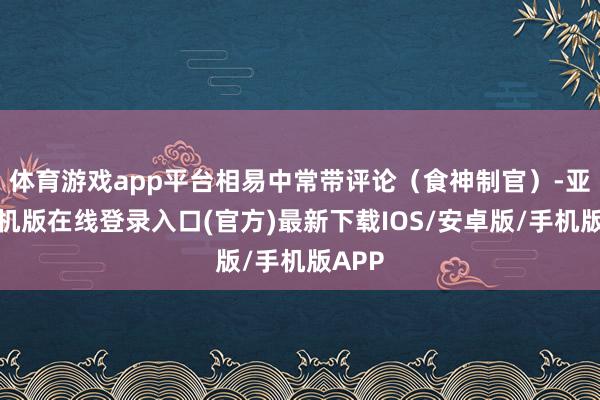 体育游戏app平台相易中常带评论（食神制官）-亚搏手机版在线登录入口(官方)最新下载IOS/安卓版/手机版APP