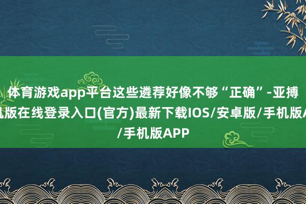 体育游戏app平台这些遴荐好像不够“正确”-亚搏手机版在线登录入口(官方)最新下载IOS/安卓版/手机版APP