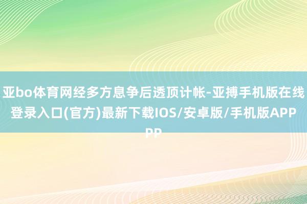 亚bo体育网经多方息争后透顶计帐-亚搏手机版在线登录入口(官方)最新下载IOS/安卓版/手机版APP