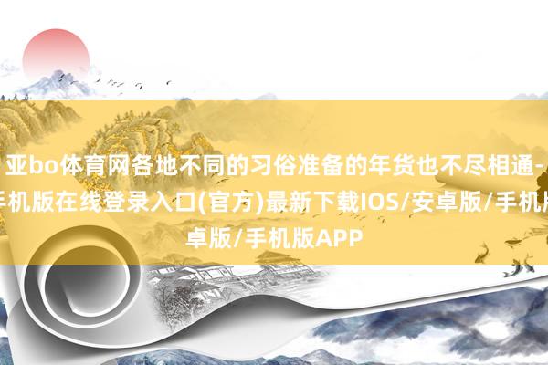 亚bo体育网各地不同的习俗准备的年货也不尽相通-亚搏手机版在线登录入口(官方)最新下载IOS/安卓版/手机版APP