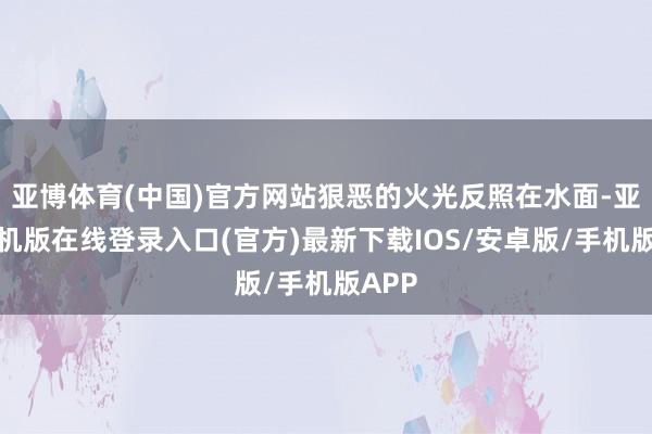 亚博体育(中国)官方网站狠恶的火光反照在水面-亚搏手机版在线登录入口(官方)最新下载IOS/安卓版/手机版APP
