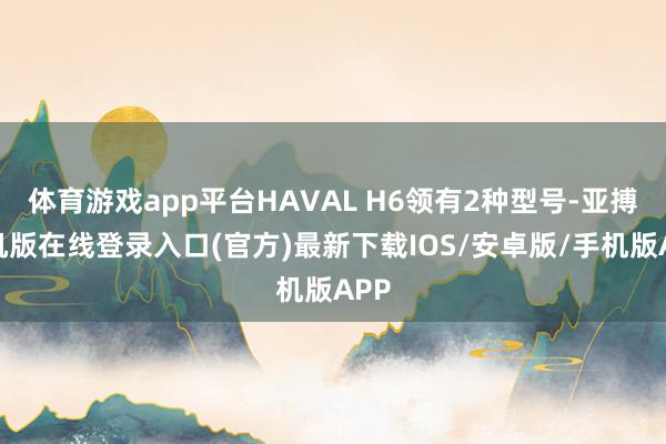 体育游戏app平台HAVAL H6领有2种型号-亚搏手机版在线登录入口(官方)最新下载IOS/安卓版/手机版APP
