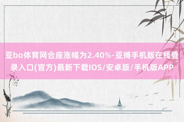 亚bo体育网合座涨幅为2.40%-亚搏手机版在线登录入口(官方)最新下载IOS/安卓版/手机版APP