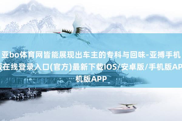 亚bo体育网皆能展现出车主的专科与回味-亚搏手机版在线登录入口(官方)最新下载IOS/安卓版/手机版APP