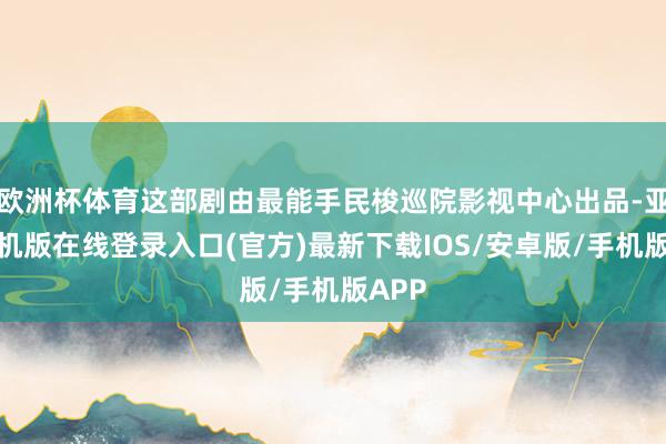 欧洲杯体育这部剧由最能手民梭巡院影视中心出品-亚搏手机版在线登录入口(官方)最新下载IOS/安卓版/手机版APP