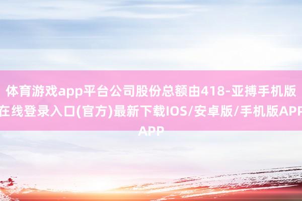 体育游戏app平台公司股份总额由418-亚搏手机版在线登录入口(官方)最新下载IOS/安卓版/手机版APP