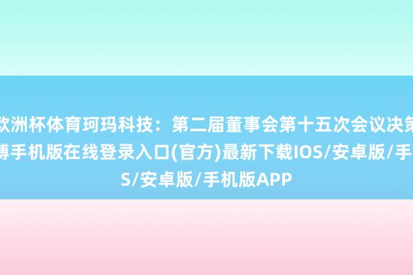 欧洲杯体育珂玛科技：第二届董事会第十五次会议决策公告-亚搏手机版在线登录入口(官方)最新下载IOS/安卓版/手机版APP