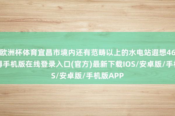 欧洲杯体育宜昌市境内还有范畴以上的水电站遐想464座-亚搏手机版在线登录入口(官方)最新下载IOS/安卓版/手机版APP