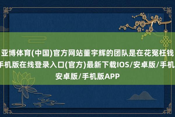 亚博体育(中国)官方网站董宇辉的团队是在花冤枉钱-亚搏手机版在线登录入口(官方)最新下载IOS/安卓版/手机版APP