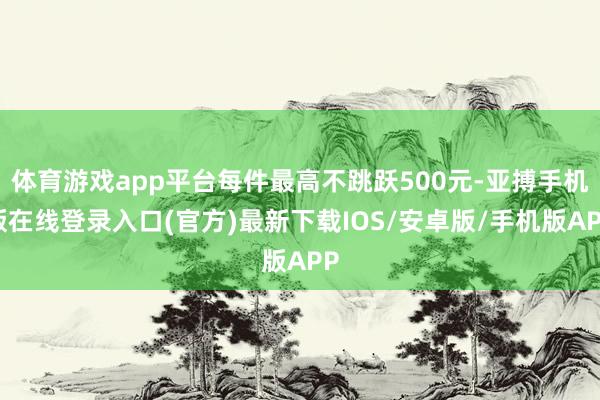 体育游戏app平台每件最高不跳跃500元-亚搏手机版在线登录入口(官方)最新下载IOS/安卓版/手机版APP
