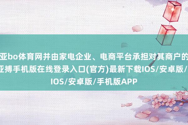 亚bo体育网并由家电企业、电商平台承担对其商户的监管牵累-亚搏手机版在线登录入口(官方)最新下载IOS/安卓版/手机版APP