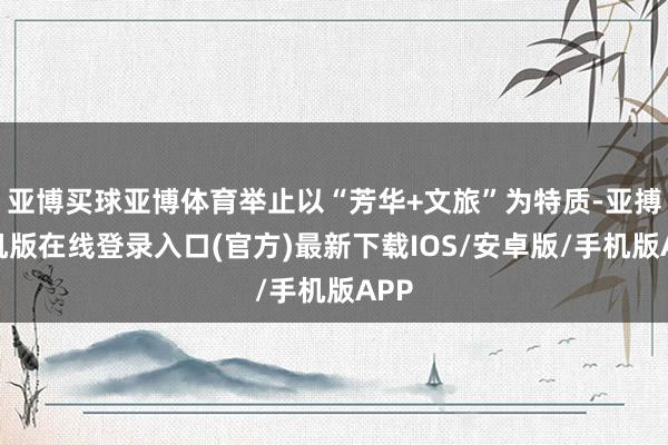 亚博买球亚博体育举止以“芳华+文旅”为特质-亚搏手机版在线登录入口(官方)最新下载IOS/安卓版/手机版APP