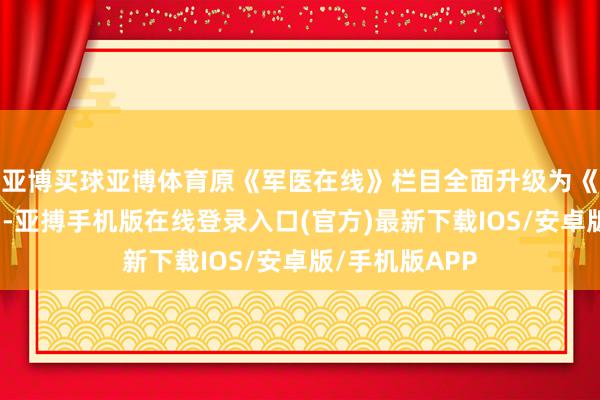 亚博买球亚博体育原《军医在线》栏目全面升级为《中国好军医》-亚搏手机版在线登录入口(官方)最新下载IOS/安卓版/手机版APP