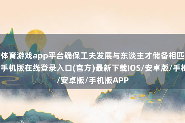 体育游戏app平台确保工夫发展与东谈主才储备相匹配-亚搏手机版在线登录入口(官方)最新下载IOS/安卓版/手机版APP