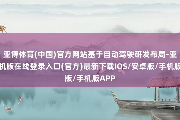 亚博体育(中国)官方网站基于自动驾驶研发布局-亚搏手机版在线登录入口(官方)最新下载IOS/安卓版/手机版APP