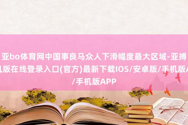 亚bo体育网中国事良马众人下滑幅度最大区域-亚搏手机版在线登录入口(官方)最新下载IOS/安卓版/手机版APP