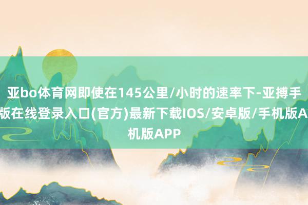 亚bo体育网即使在145公里/小时的速率下-亚搏手机版在线登录入口(官方)最新下载IOS/安卓版/手机版APP