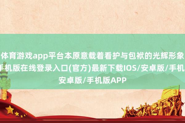 体育游戏app平台本原意载着看护与包袱的光辉形象-亚搏手机版在线登录入口(官方)最新下载IOS/安卓版/手机版APP