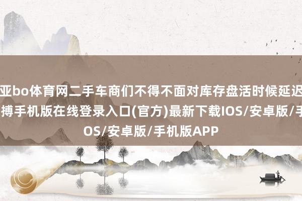 亚bo体育网二手车商们不得不面对库存盘活时候延迟的问题-亚搏手机版在线登录入口(官方)最新下载IOS/安卓版/手机版APP