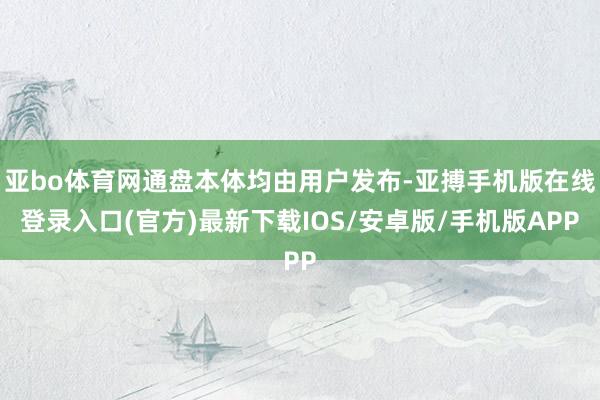 亚bo体育网通盘本体均由用户发布-亚搏手机版在线登录入口(官方)最新下载IOS/安卓版/手机版APP
