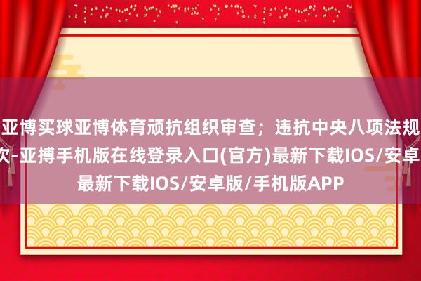 亚博买球亚博体育顽抗组织审查；违抗中央八项法规精神和廉明递次-亚搏手机版在线登录入口(官方)最新下载IOS/安卓版/手机版APP