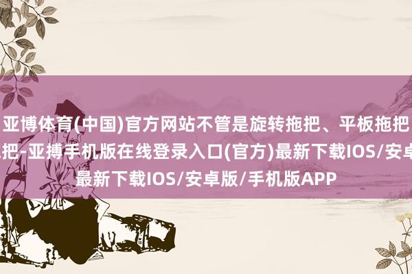 亚博体育(中国)官方网站不管是旋转拖把、平板拖把也曾传统布条拖把-亚搏手机版在线登录入口(官方)最新下载IOS/安卓版/手机版APP