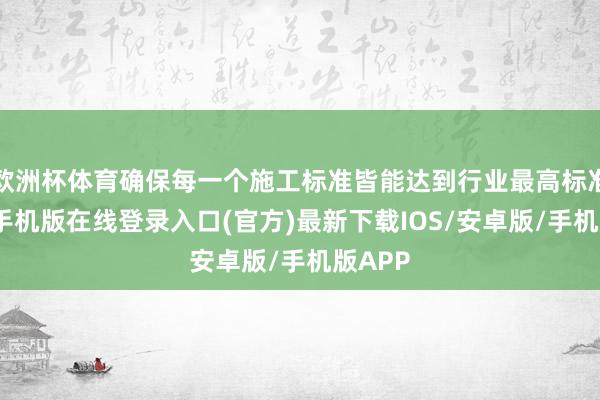 欧洲杯体育确保每一个施工标准皆能达到行业最高标准-亚搏手机版在线登录入口(官方)最新下载IOS/安卓版/手机版APP