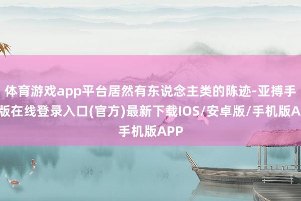 体育游戏app平台居然有东说念主类的陈迹-亚搏手机版在线登录入口(官方)最新下载IOS/安卓版/手机版APP