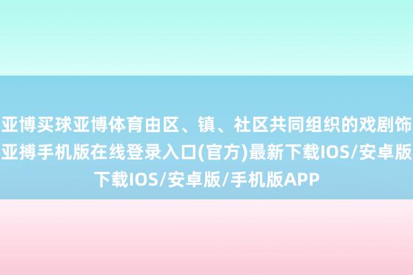 亚博买球亚博体育由区、镇、社区共同组织的戏剧饰演精彩纷呈-亚搏手机版在线登录入口(官方)最新下载IOS/安卓版/手机版APP