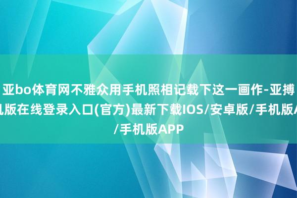 亚bo体育网不雅众用手机照相记载下这一画作-亚搏手机版在线登录入口(官方)最新下载IOS/安卓版/手机版APP