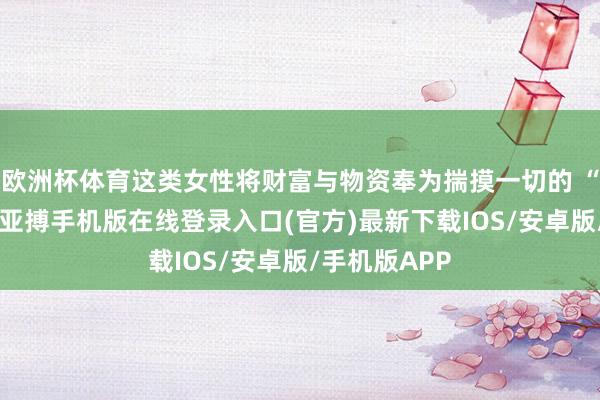 欧洲杯体育这类女性将财富与物资奉为揣摸一切的 “完全模范”-亚搏手机版在线登录入口(官方)最新下载IOS/安卓版/手机版APP