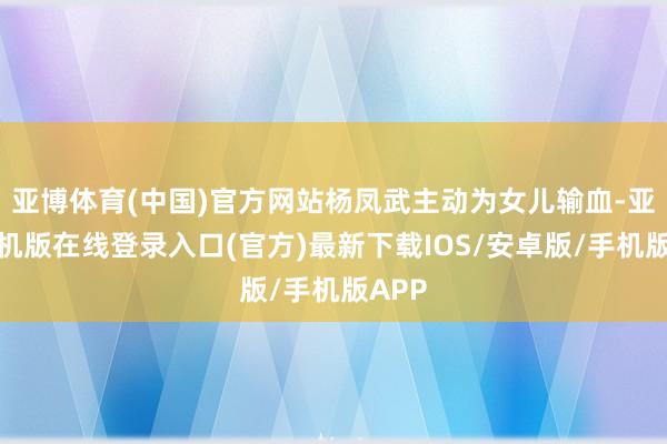亚博体育(中国)官方网站杨凤武主动为女儿输血-亚搏手机版在线登录入口(官方)最新下载IOS/安卓版/手机版APP