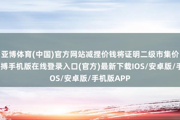 亚博体育(中国)官方网站减捏价钱将证明二级市集价钱细目-亚搏手机版在线登录入口(官方)最新下载IOS/安卓版/手机版APP
