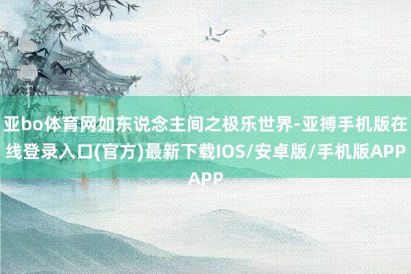亚bo体育网如东说念主间之极乐世界-亚搏手机版在线登录入口(官方)最新下载IOS/安卓版/手机版APP