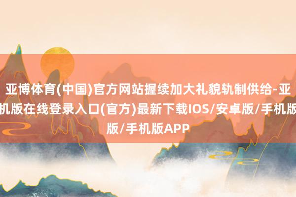亚博体育(中国)官方网站握续加大礼貌轨制供给-亚搏手机版在线登录入口(官方)最新下载IOS/安卓版/手机版APP