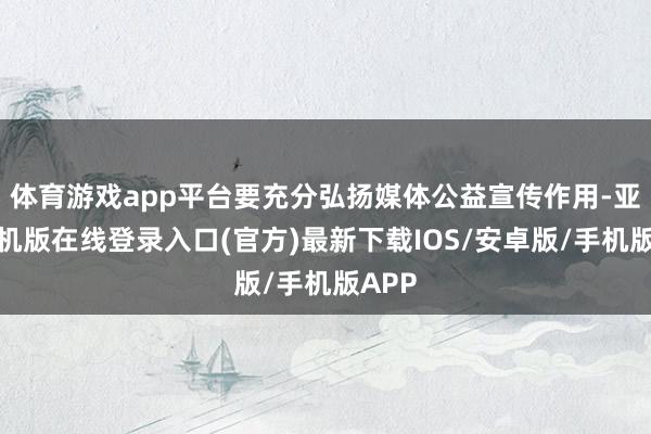 体育游戏app平台要充分弘扬媒体公益宣传作用-亚搏手机版在线登录入口(官方)最新下载IOS/安卓版/手机版APP