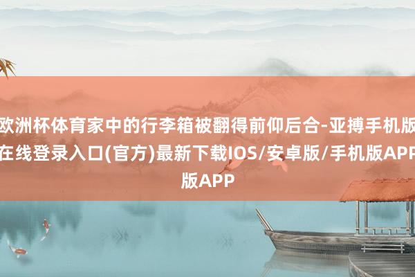 欧洲杯体育家中的行李箱被翻得前仰后合-亚搏手机版在线登录入口(官方)最新下载IOS/安卓版/手机版APP
