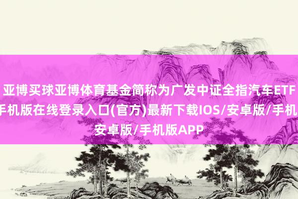 亚博买球亚博体育基金简称为广发中证全指汽车ETF-亚搏手机版在线登录入口(官方)最新下载IOS/安卓版/手机版APP