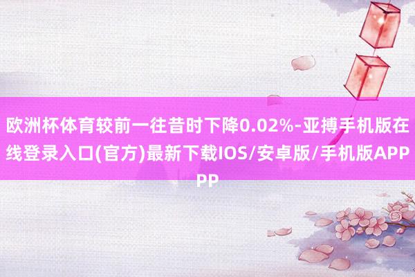 欧洲杯体育较前一往昔时下降0.02%-亚搏手机版在线登录入口(官方)最新下载IOS/安卓版/手机版APP