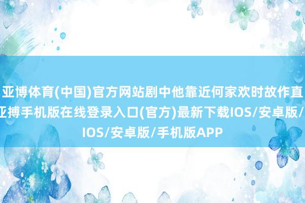 亚博体育(中国)官方网站剧中他靠近何家欢时故作直露的目光-亚搏手机版在线登录入口(官方)最新下载IOS/安卓版/手机版APP