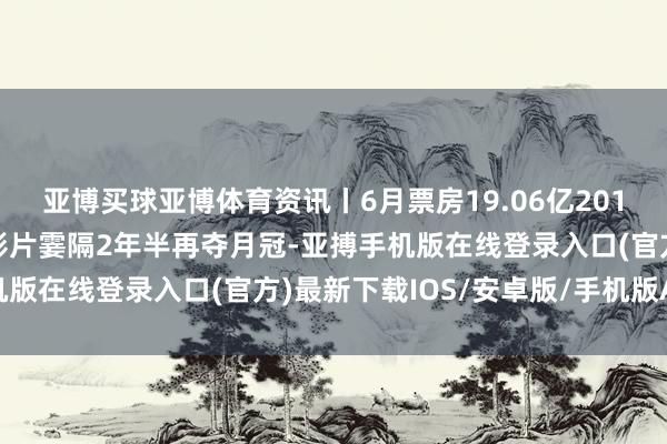亚博买球亚博体育资讯丨6月票房19.06亿2014年以来新低，好莱坞影片霎隔2年半再夺月冠-亚搏手机版在线登录入口(官方)最新下载IOS/安卓版/手机版APP